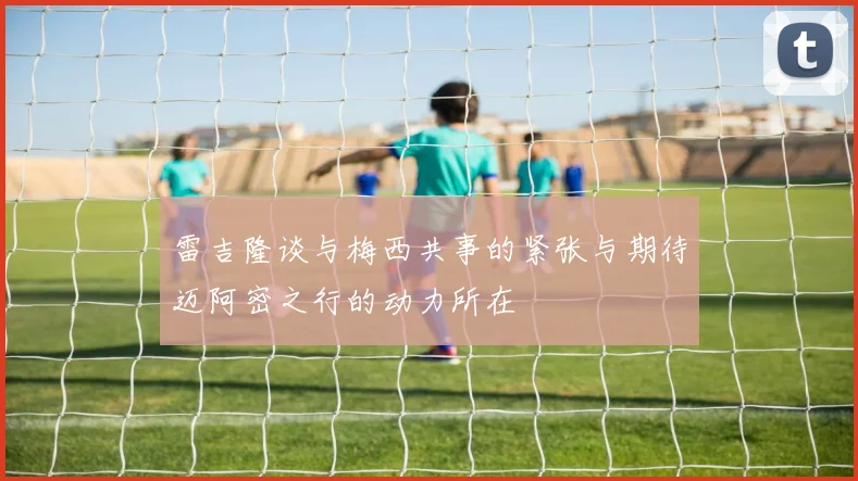雷吉隆谈与梅西共事的紧张与期待迈阿密之行的动力所在