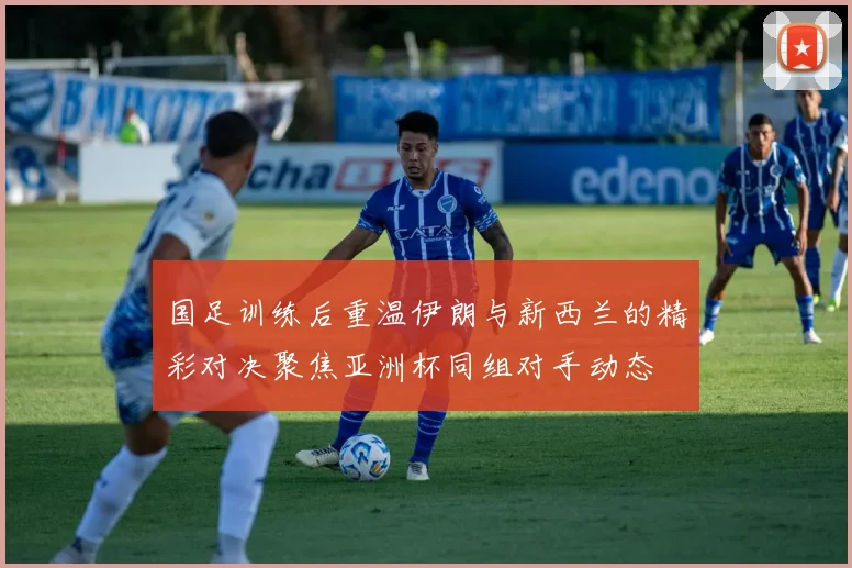 国足训练后重温伊朗与新西兰的精彩对决聚焦亚洲杯同组对手动态