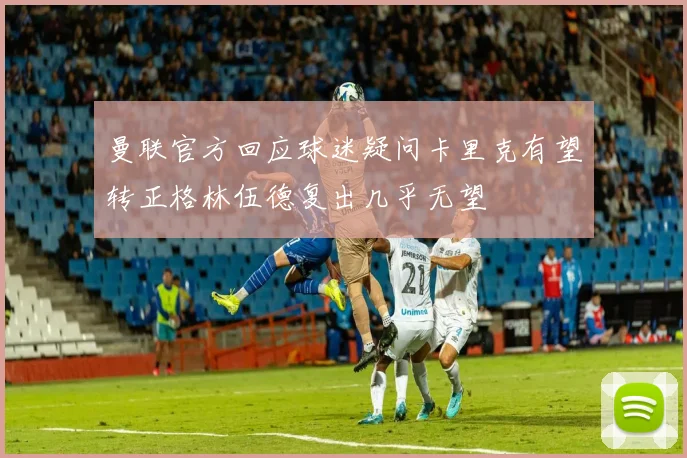 曼联官方回应球迷疑问卡里克有望转正格林伍德复出几乎无望