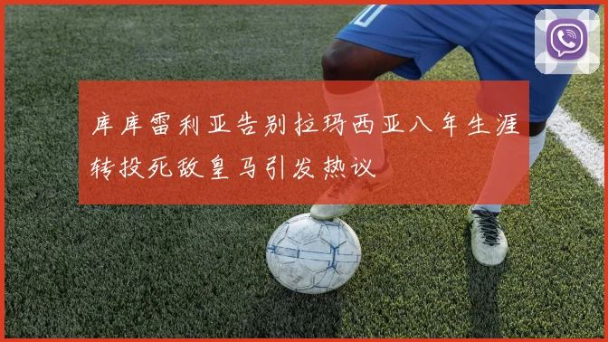 库库雷利亚告别拉玛西亚八年生涯转投死敌皇马引发热议