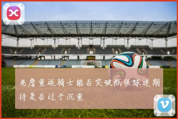 老詹重返骑士能否突破瓶颈球迷期待是否过于沉重