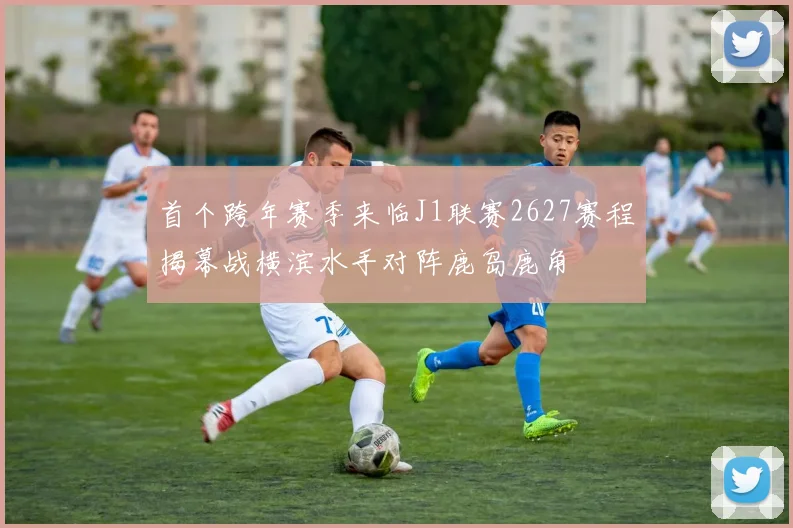 首个跨年赛季来临J1联赛2627赛程揭幕战横滨水手对阵鹿岛鹿角