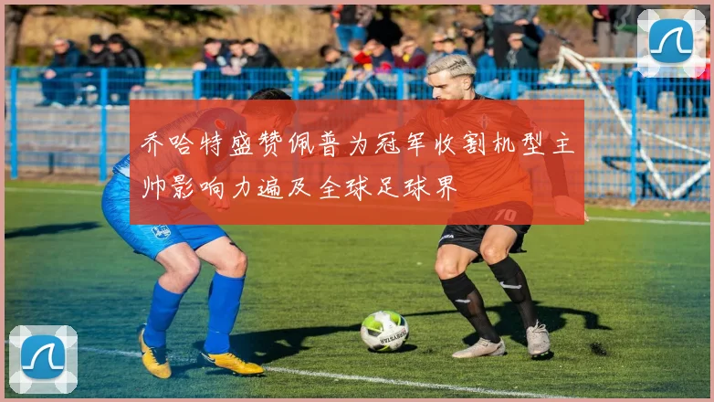 乔哈特盛赞佩普为冠军收割机型主帅影响力遍及全球足球界