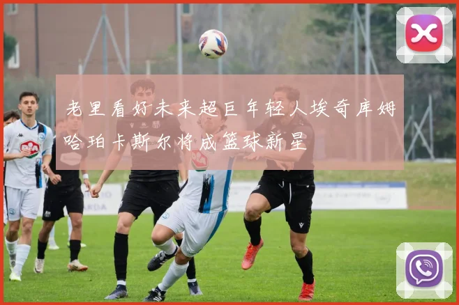 老里看好未来超巨年轻人埃奇库姆哈珀卡斯尔将成篮球新星