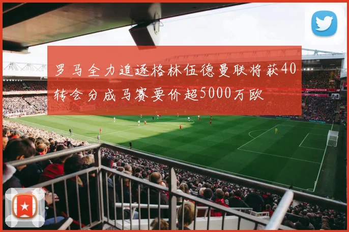 罗马全力追逐格林伍德曼联将获40转会分成马赛要价超5000万欧