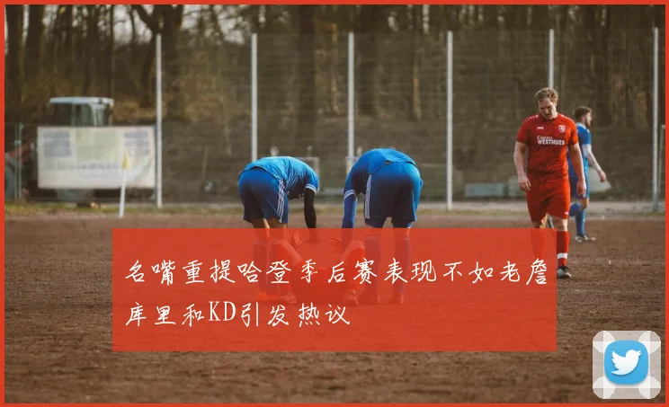名嘴重提哈登季后赛表现不如老詹库里和KD引发热议
