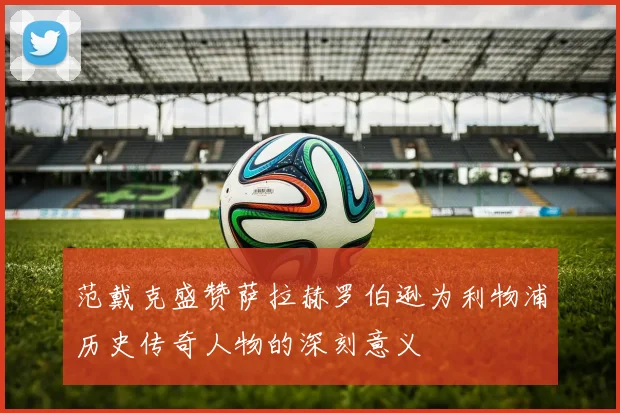 范戴克盛赞萨拉赫罗伯逊为利物浦历史传奇人物的深刻意义
