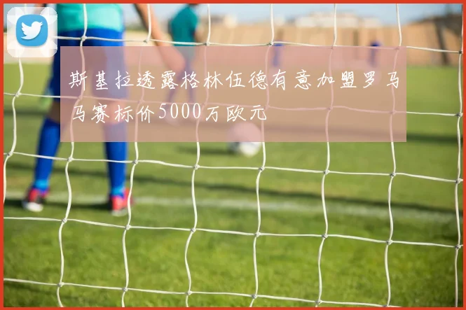 斯基拉透露格林伍德有意加盟罗马马赛标价5000万欧元