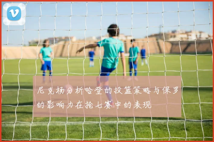 尼克杨分析哈登的投篮策略与保罗的影响力在抢七赛中的表现
