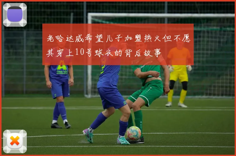 老哈达威希望儿子加盟热火但不愿其穿上10号球衣的背后故事