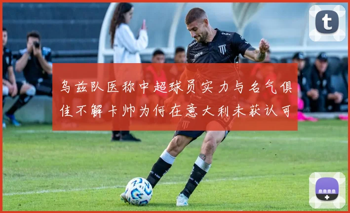 乌兹队医称中超球员实力与名气俱佳不解卡帅为何在意大利未获认可