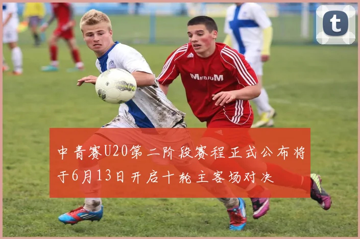 中青赛U20第二阶段赛程正式公布将于6月13日开启十轮主客场对决