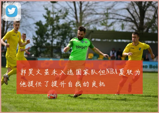 郭昊文虽未入选国家队但NBA夏联为他提供了提升自我的良机