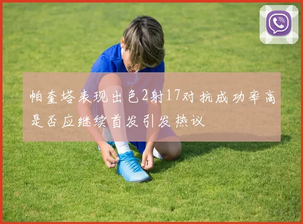 帕奎塔表现出色2射17对抗成功率高是否应继续首发引发热议
