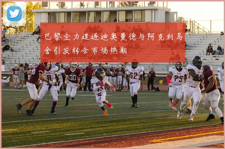 巴黎全力追逐迪奥曼德与阿克利乌舍引发转会市场热潮