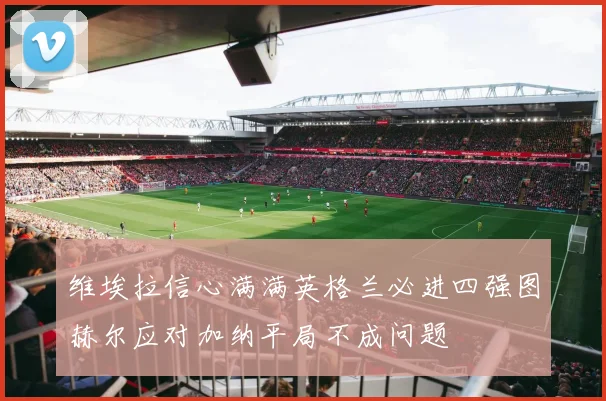 维埃拉信心满满英格兰必进四强图赫尔应对加纳平局不成问题