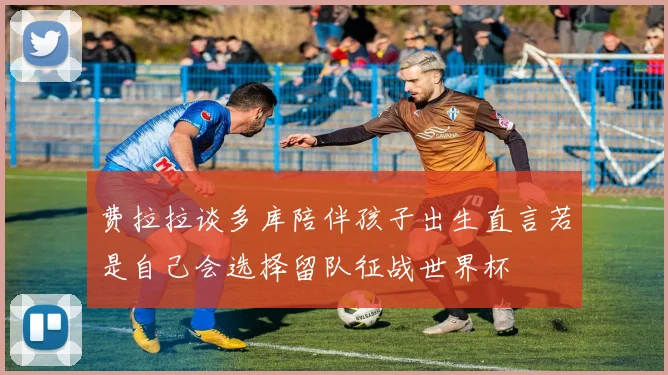 费拉拉谈多库陪伴孩子出生直言若是自己会选择留队征战世界杯