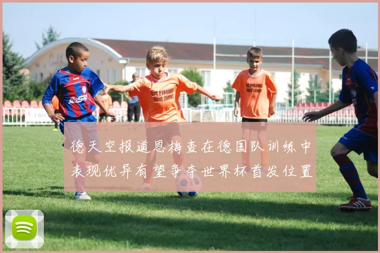 德天空报道恩梅查在德国队训练中表现优异有望争夺世界杯首发位置