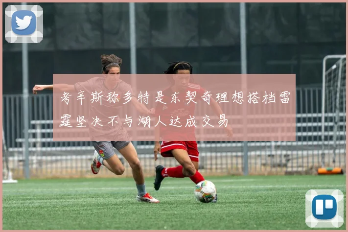 考辛斯称多特是东契奇理想搭档雷霆坚决不与湖人达成交易
