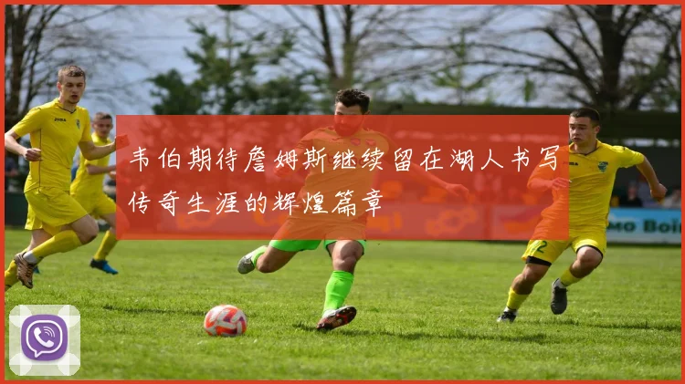 韦伯期待詹姆斯继续留在湖人书写传奇生涯的辉煌篇章