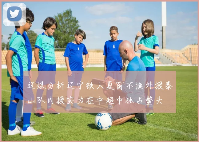 辽媒分析辽宁铁人夏窗不换外援泰山队内援实力在中超中独占鳌头