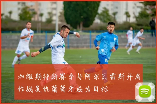 加维期待新赛季与阿尔瓦雷斯并肩作战复仇葡萄牙成为目标
