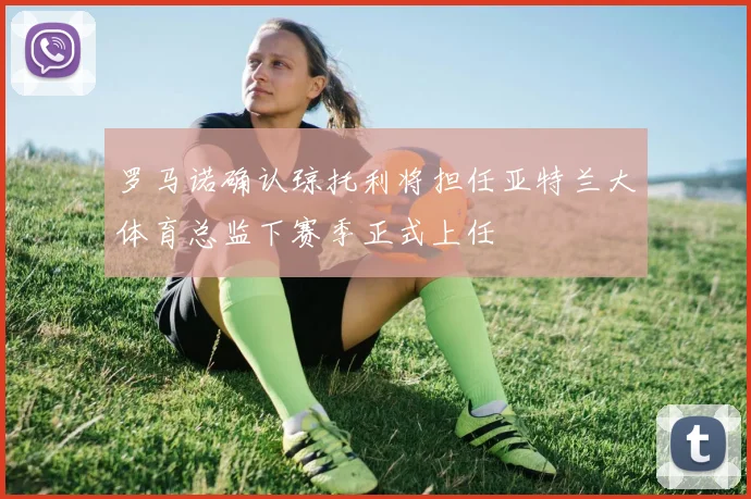 罗马诺确认琼托利将担任亚特兰大体育总监下赛季正式上任