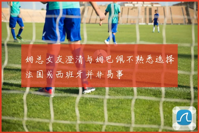姆总女友澄清与姆巴佩不熟悉选择法国或西班牙并非易事