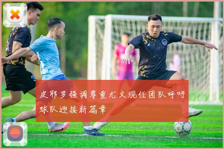 皮耶罗强调尊重尤文现任团队呼吁球队迎接新篇章