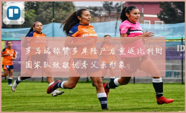 罗马诺称赞多库陪产后重返比利时国家队致敬优秀父亲形象