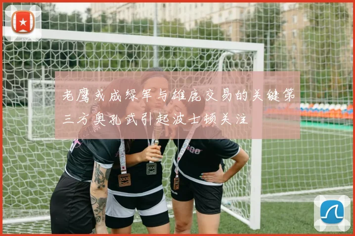老鹰或成绿军与雄鹿交易的关键第三方奥孔武引起波士顿关注